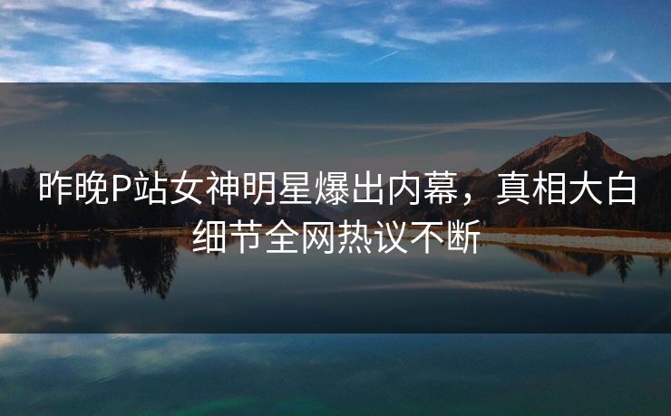 昨晚P站女神明星爆出内幕，真相大白细节全网热议不断