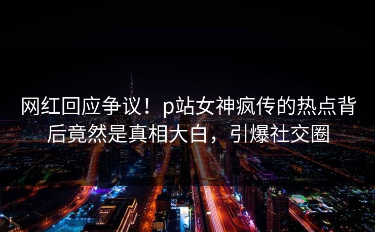 网红回应争议！p站女神疯传的热点背后竟然是真相大白，引爆社交圈