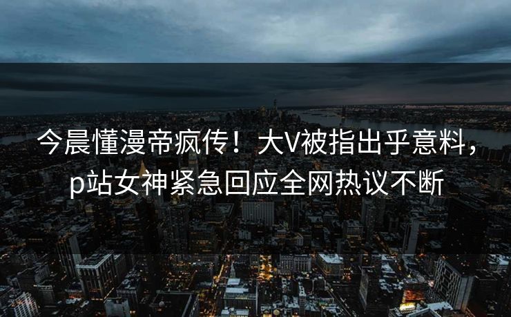 今晨懂漫帝疯传！大V被指出乎意料，p站女神紧急回应全网热议不断
