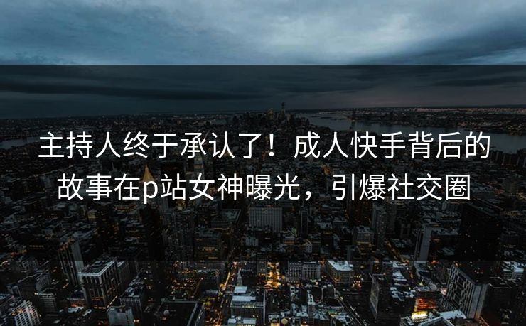主持人终于承认了！成人快手背后的故事在p站女神曝光，引爆社交圈