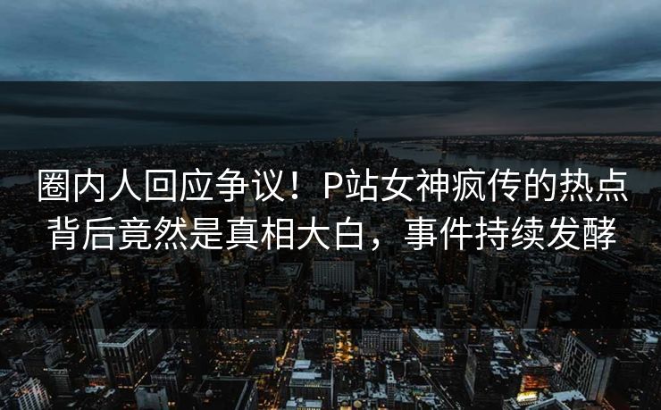 圈内人回应争议！P站女神疯传的热点背后竟然是真相大白，事件持续发酵
