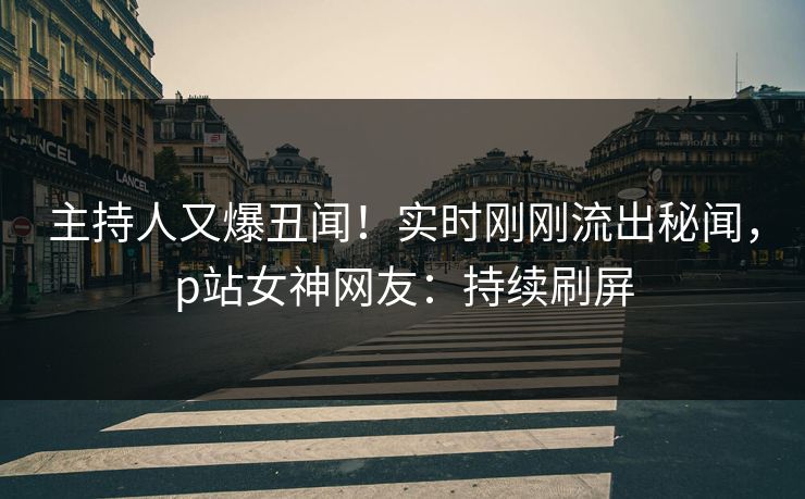 主持人又爆丑闻！实时刚刚流出秘闻，p站女神网友：持续刷屏