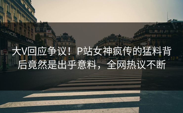 大V回应争议！P站女神疯传的猛料背后竟然是出乎意料，全网热议不断