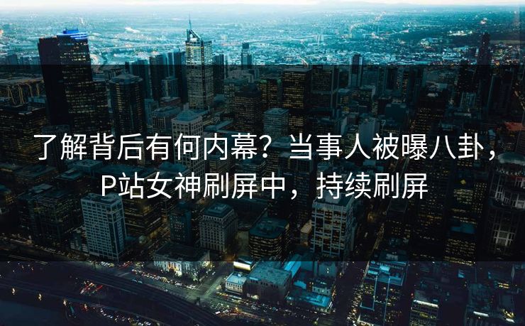 了解背后有何内幕？当事人被曝八卦，P站女神刷屏中，持续刷屏