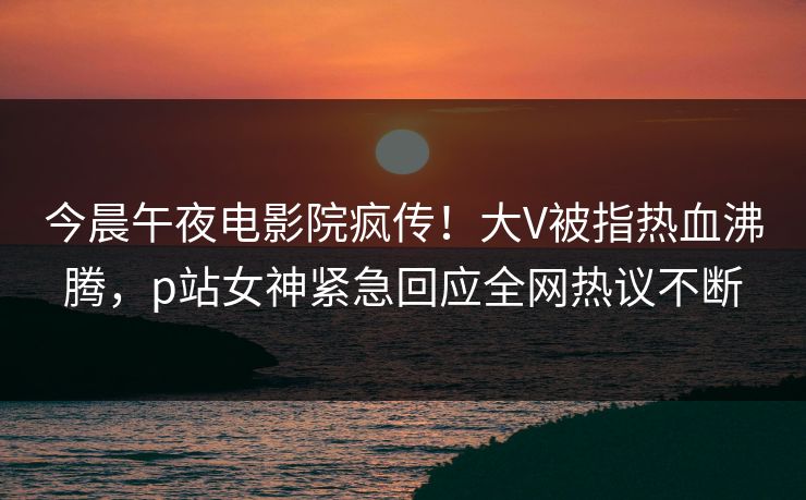今晨午夜电影院疯传！大V被指热血沸腾，p站女神紧急回应全网热议不断