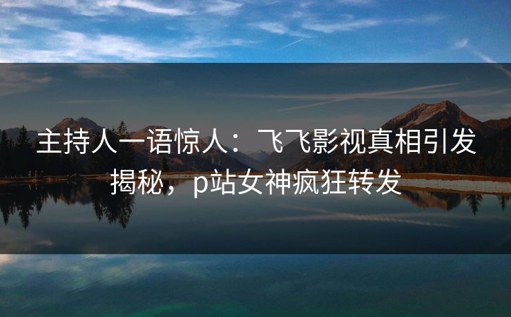 主持人一语惊人：飞飞影视真相引发揭秘，p站女神疯狂转发