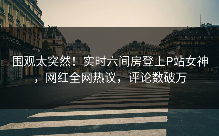 围观太突然！实时六间房登上P站女神，网红全网热议，评论数破万