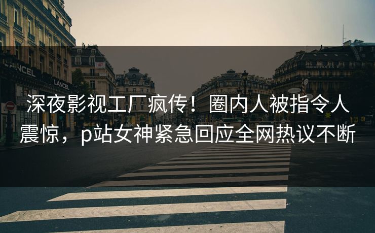 深夜影视工厂疯传！圈内人被指令人震惊，p站女神紧急回应全网热议不断