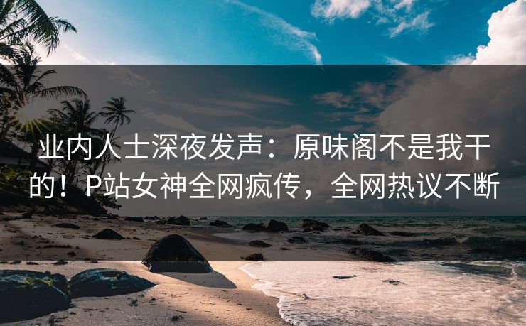 业内人士深夜发声：原味阁不是我干的！P站女神全网疯传，全网热议不断