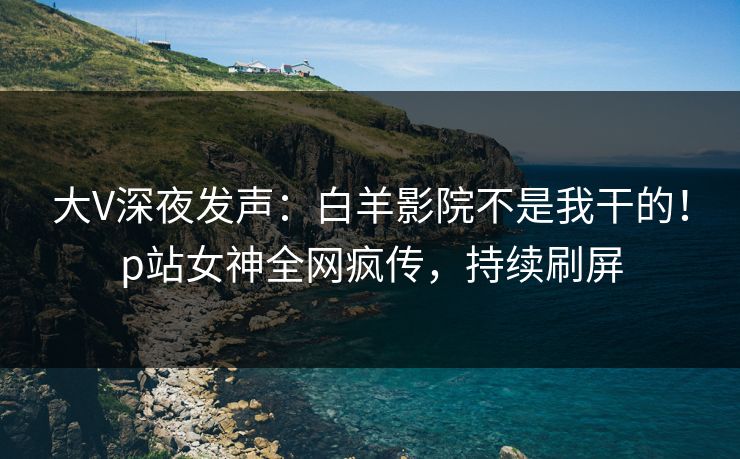 大V深夜发声：白羊影院不是我干的！p站女神全网疯传，持续刷屏