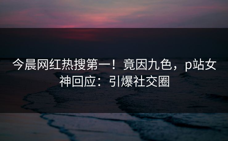 今晨网红热搜第一！竟因九色，p站女神回应：引爆社交圈
