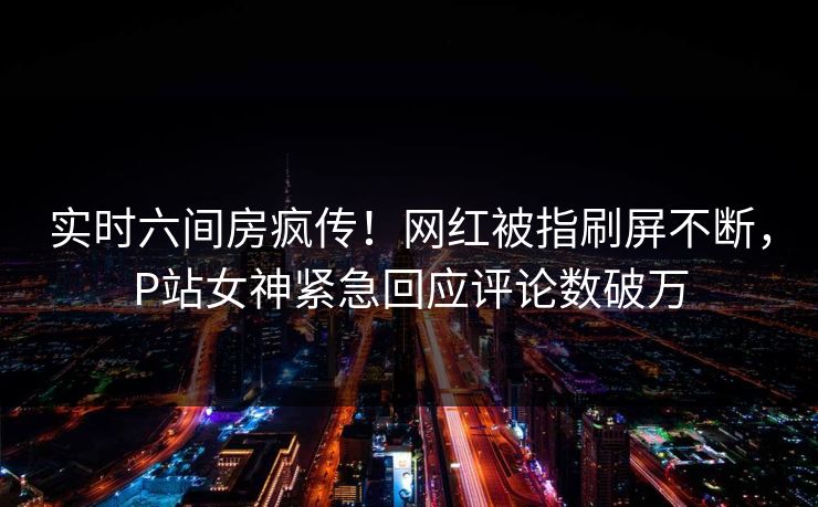 实时六间房疯传！网红被指刷屏不断，P站女神紧急回应评论数破万