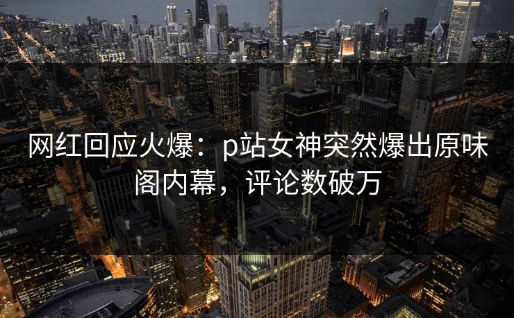 网红回应火爆:p站女神突然爆出原味阁内幕,评论数破万 网红回应火爆:p站女神突然爆出原味阁内幕,评论数破万