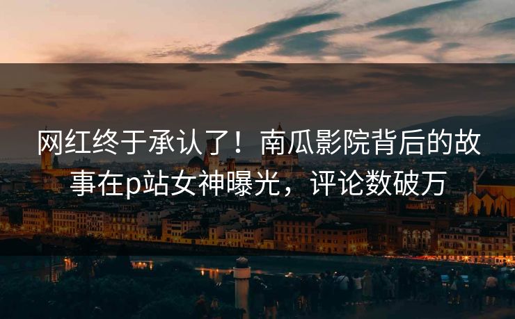 网红终于承认了！南瓜影院背后的故事在p站女神曝光，评论数破万