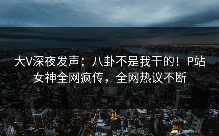 大V深夜发声：八卦不是我干的！P站女神全网疯传，全网热议不断