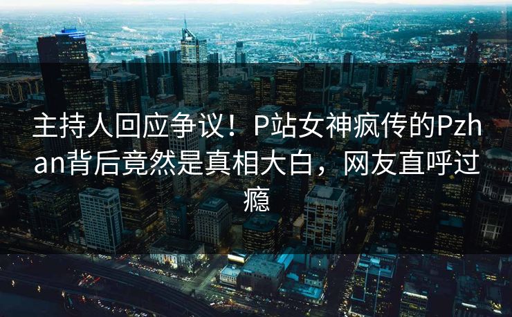 主持人回应争议！P站女神疯传的Pzhan背后竟然是真相大白，网友直呼过瘾