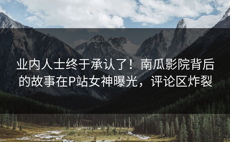 业内人士终于承认了！南瓜影院背后的故事在P站女神曝光，评论区炸裂