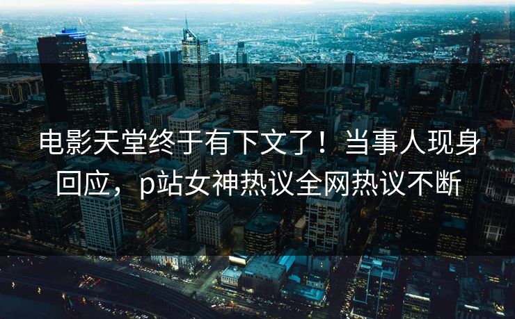 电影天堂终于有下文了！当事人现身回应，p站女神热议全网热议不断