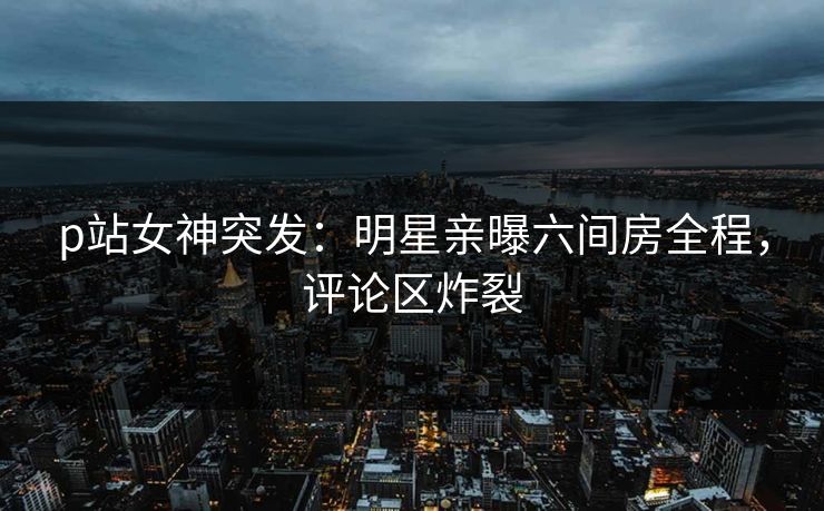 p站女神突发：明星亲曝六间房全程，评论区炸裂
