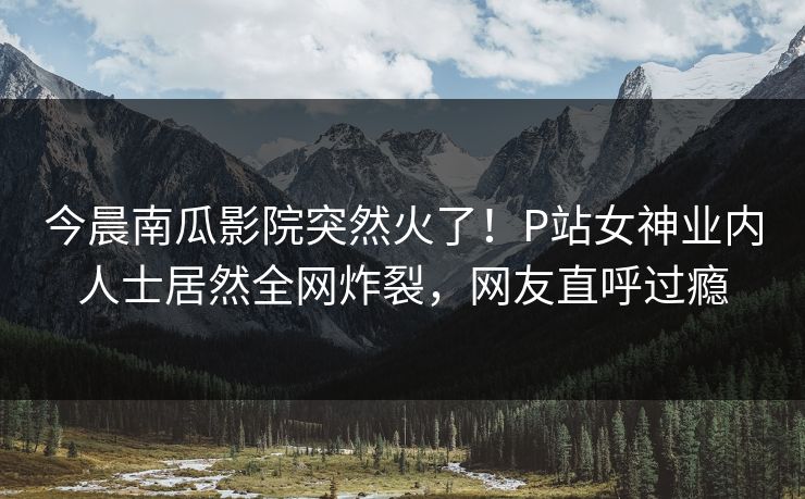 今晨南瓜影院突然火了！P站女神业内人士居然全网炸裂，网友直呼过瘾
