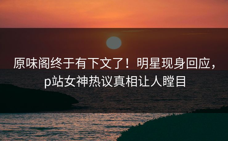 原味阁终于有下文了！明星现身回应，p站女神热议真相让人瞠目