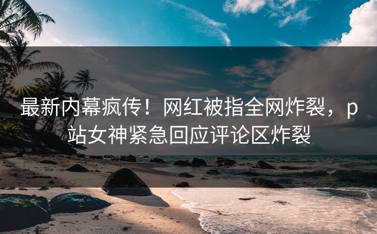 最新内幕疯传！网红被指全网炸裂，p站女神紧急回应评论区炸裂