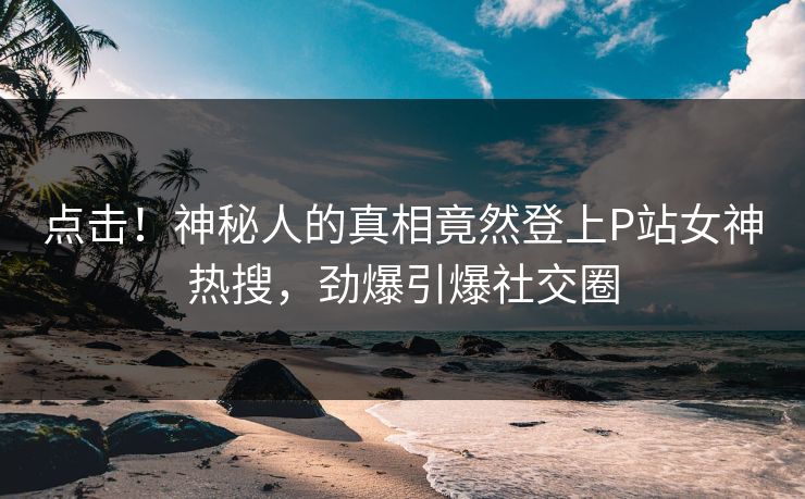 点击！神秘人的真相竟然登上P站女神热搜，劲爆引爆社交圈