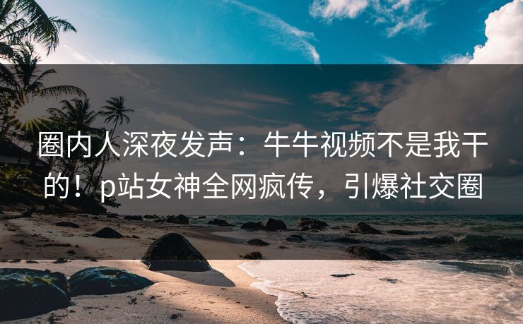 圈内人深夜发声：牛牛视频不是我干的！p站女神全网疯传，引爆社交圈