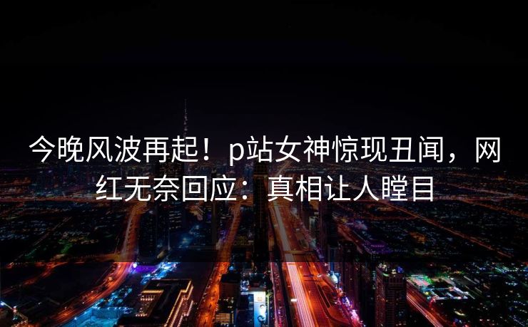 今晚风波再起！p站女神惊现丑闻，网红无奈回应：真相让人瞠目