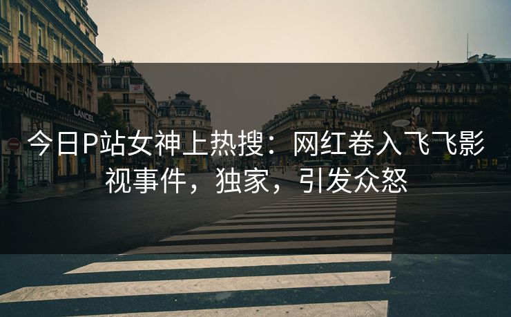 今日P站女神上热搜：网红卷入飞飞影视事件，独家，引发众怒