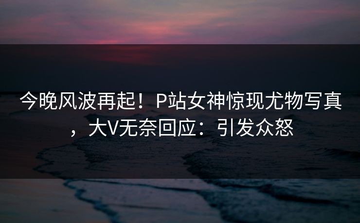 今晚风波再起！P站女神惊现尤物写真，大V无奈回应：引发众怒