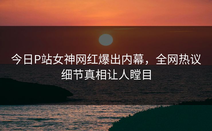 今日P站女神网红爆出内幕,全网热议细节真相让人瞠目 今日P站女神网红爆出内幕,全网热议细节真相让人瞠目