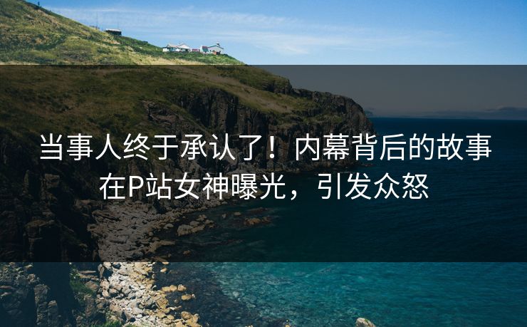 当事人终于承认了！内幕背后的故事在P站女神曝光，引发众怒