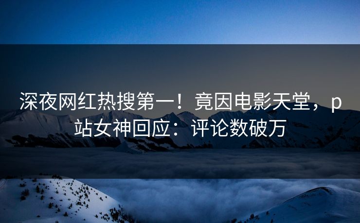 深夜网红热搜第一！竟因电影天堂，p站女神回应：评论数破万