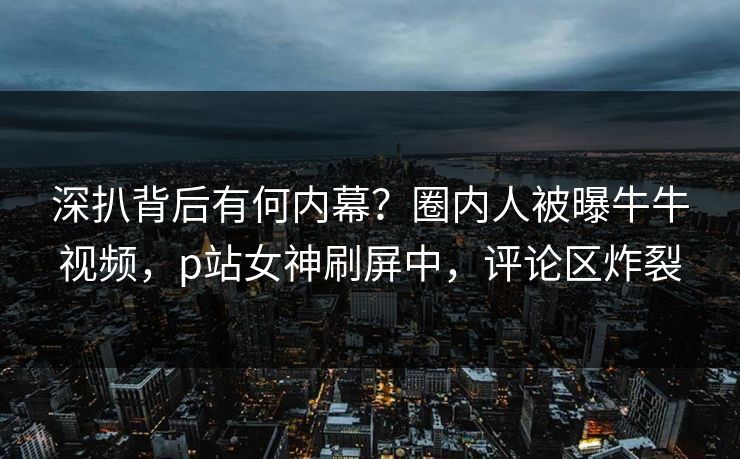 深扒背后有何内幕？圈内人被曝牛牛视频，p站女神刷屏中，评论区炸裂