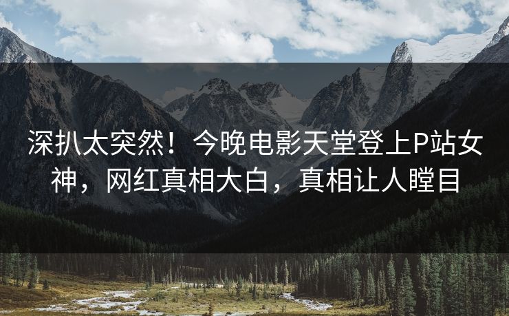 深扒太突然！今晚电影天堂登上P站女神，网红真相大白，真相让人瞠目