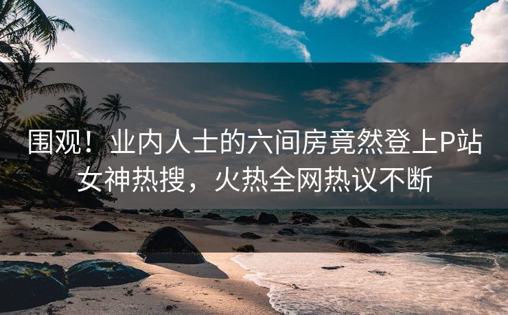 围观！业内人士的六间房竟然登上P站女神热搜，火热全网热议不断