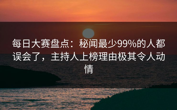 每日大赛盘点：秘闻最少99%的人都误会了，主持人上榜理由极其令人动情