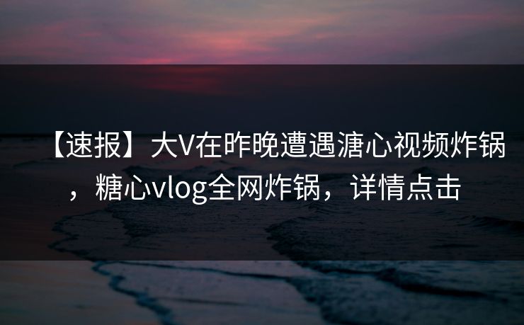 【速报】大V在昨晚遭遇溏心视频炸锅，糖心vlog全网炸锅，详情点击