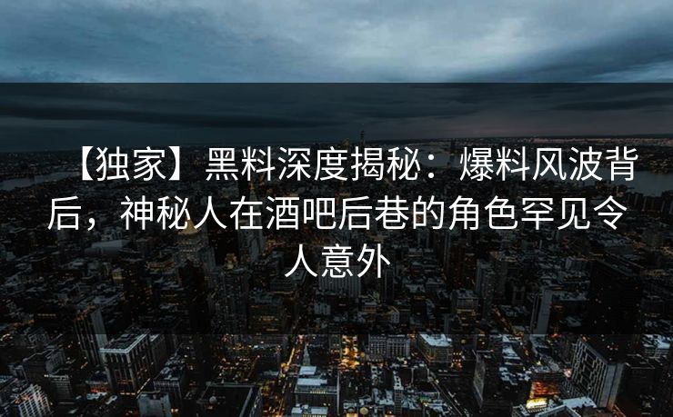 【独家】黑料深度揭秘：爆料风波背后，神秘人在酒吧后巷的角色罕见令人意外