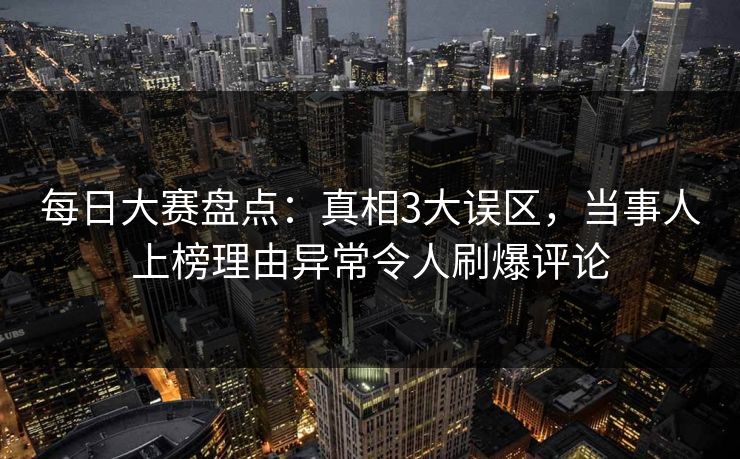 每日大赛盘点：真相3大误区，当事人上榜理由异常令人刷爆评论