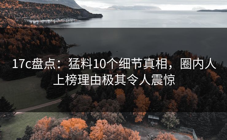 17c盘点：猛料10个细节真相，圈内人上榜理由极其令人震惊