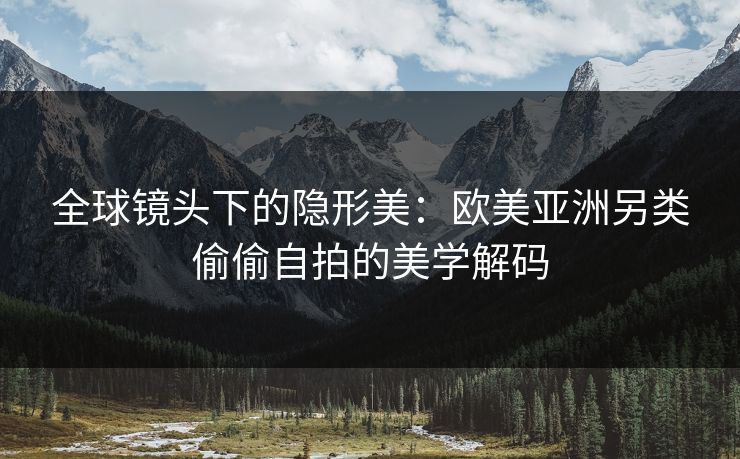全球镜头下的隐形美：欧美亚洲另类偷偷自拍的美学解码