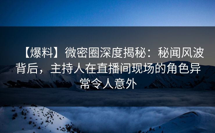 【爆料】微密圈深度揭秘：秘闻风波背后，主持人在直播间现场的角色异常令人意外