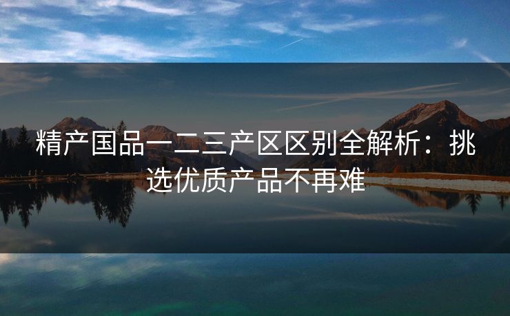 精产国品一二三产区区别全解析：挑选优质产品不再难