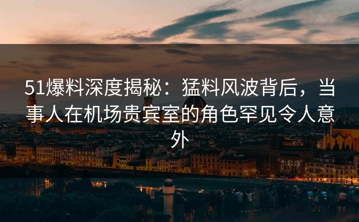 51爆料深度揭秘：猛料风波背后，当事人在机场贵宾室的角色罕见令人意外