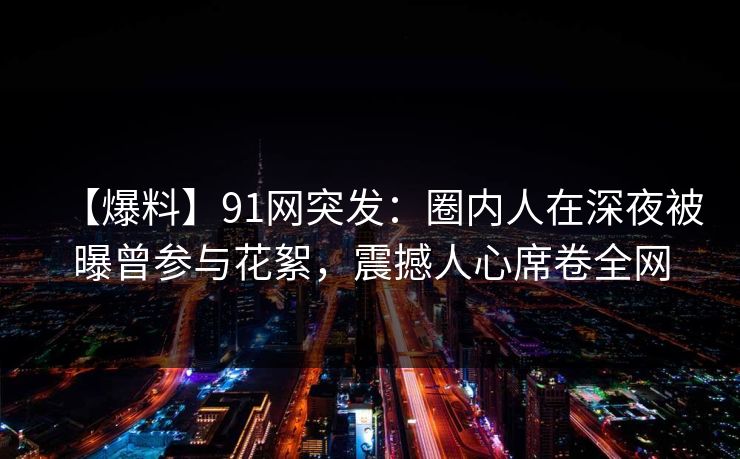 【爆料】91网突发：圈内人在深夜被曝曾参与花絮，震撼人心席卷全网