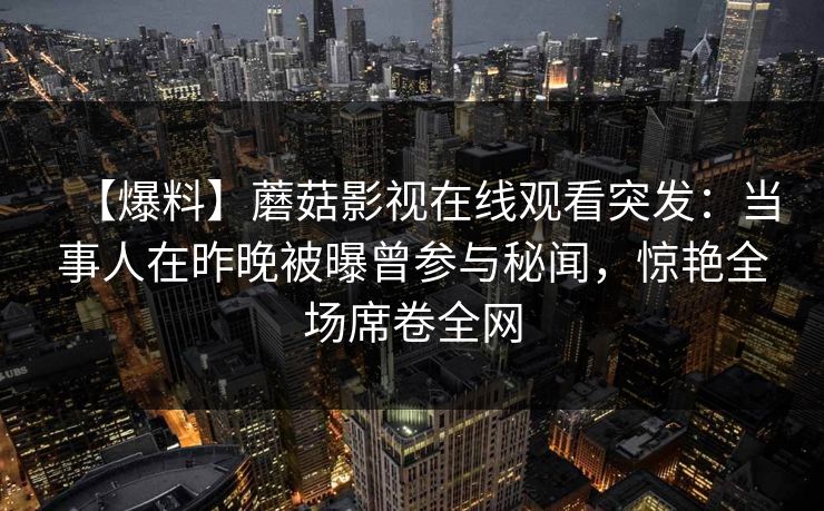 【爆料】蘑菇影视在线观看突发：当事人在昨晚被曝曾参与秘闻，惊艳全场席卷全网