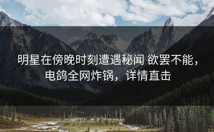 明星在傍晚时刻遭遇秘闻 欲罢不能，电鸽全网炸锅，详情直击