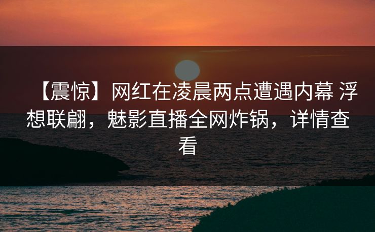 【震惊】网红在凌晨两点遭遇内幕 浮想联翩,魅影直播全网炸锅,详情查看 【震惊】网红在凌晨两点遭遇内幕 浮想联翩,魅影直播全网炸锅,详情查看